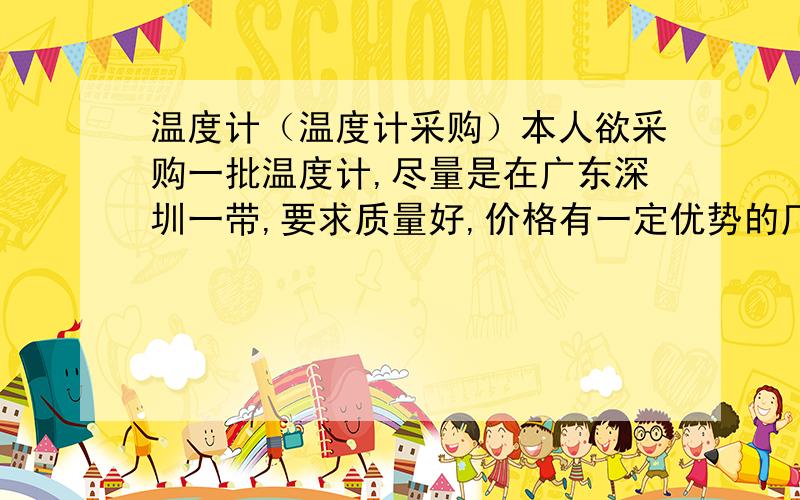 温度计（温度计采购）本人欲采购一批温度计,尽量是在广东深圳一带,要求质量好,价格有一定优势的厂家,知道哪家好的请说一下,