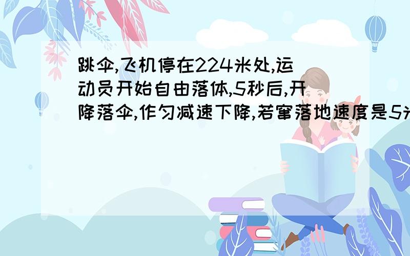 跳伞,飞机停在224米处,运动员开始自由落体,5秒后,开降落伞,作匀减速下降,若窜落地速度是5米每秒...