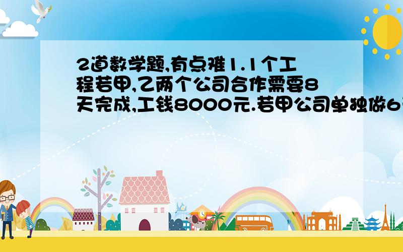 2道数学题,有点难1.1个工程若甲,乙两个公司合作需要8天完成,工钱8000元.若甲公司单独做6天后,剩下的乙来做,还要