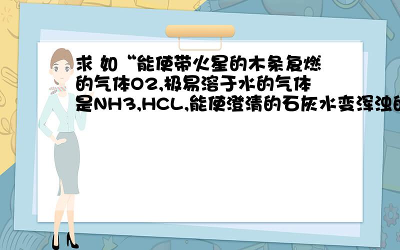 求 如“能使带火星的木条复燃的气体O2,极易溶于水的气体是NH3,HCL,能使澄清的石灰水变浑浊的气体是CO2