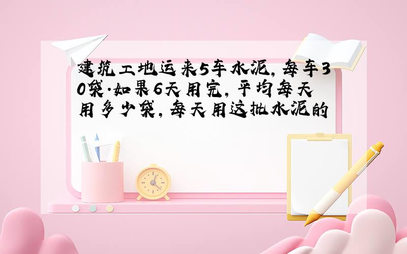 建筑工地运来5车水泥,每车30袋.如果6天用完,平均每天用多少袋,每天用这批水泥的