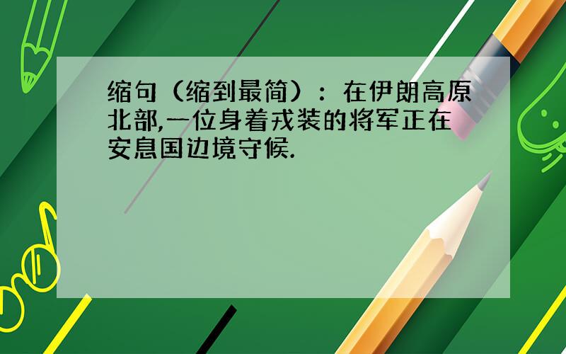 缩句（缩到最简）：在伊朗高原北部,一位身着戎装的将军正在安息国边境守候.