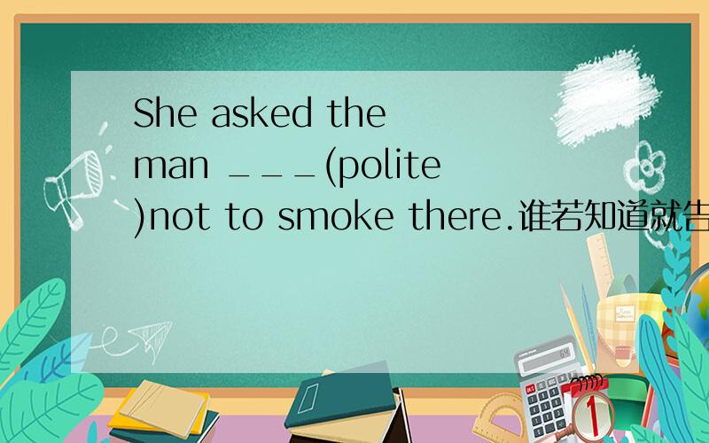 She asked the man ___(polite)not to smoke there.谁若知道就告诉我,谢谢