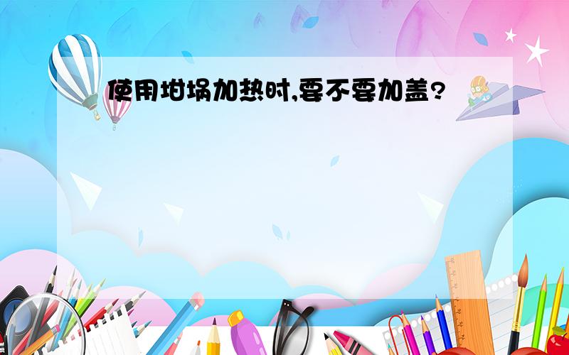 使用坩埚加热时,要不要加盖?