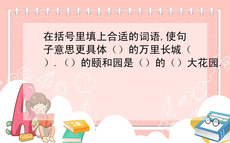 在括号里填上合适的词语,使句子意思更具体（）的万里长城（）.（）的颐和园是（）的（）大花园.