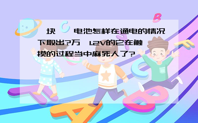 一块镍镉电池怎样在通电的情况下取出?万一1.2V的它在触摸的过程当中麻死人了?