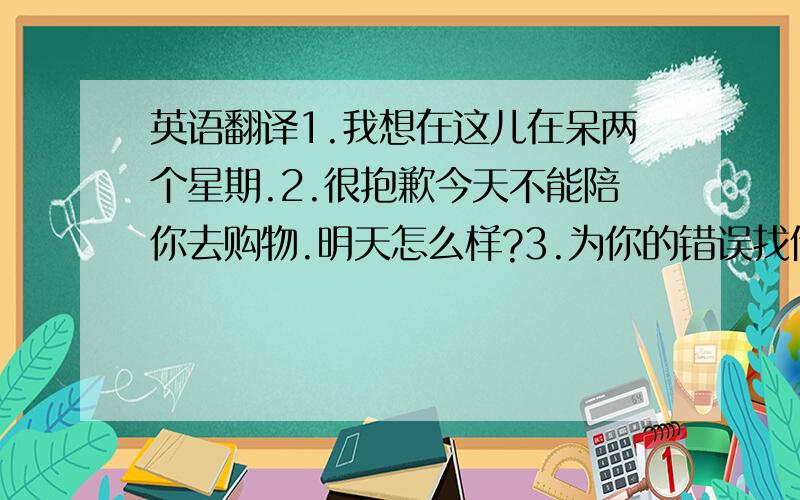 英语翻译1.我想在这儿在呆两个星期.2.很抱歉今天不能陪你去购物.明天怎么样?3.为你的错误找借口是不好的.4.照料那只