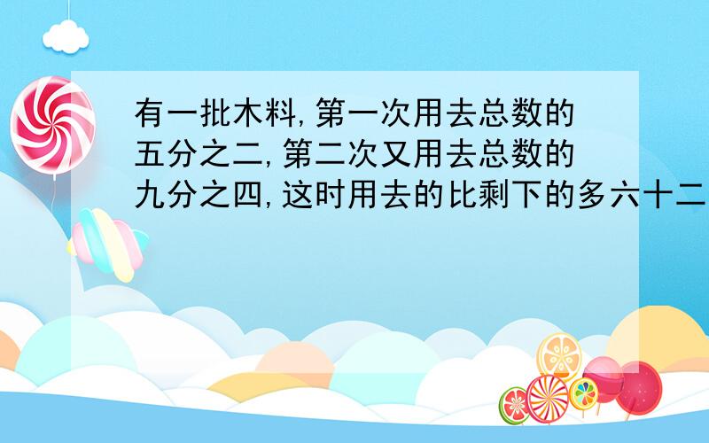 有一批木料,第一次用去总数的五分之二,第二次又用去总数的九分之四,这时用去的比剩下的多六十二立方米