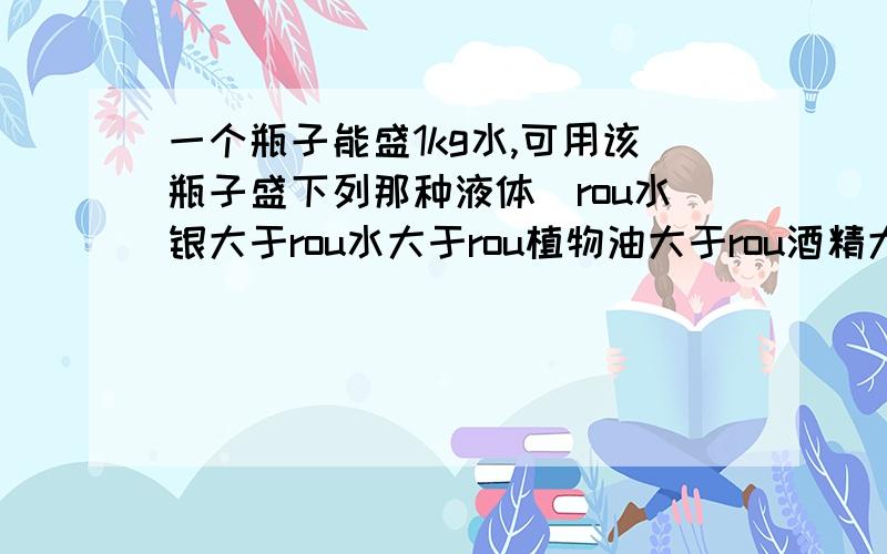 一个瓶子能盛1kg水,可用该瓶子盛下列那种液体（rou水银大于rou水大于rou植物油大于rou酒精大于rou汽油）