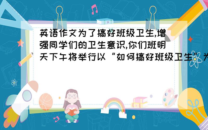 英语作文为了搞好班级卫生,增强同学们的卫生意识,你们班明天下午将举行以“如何搞好班级卫生”为主题的英语演讲比赛.请你根据