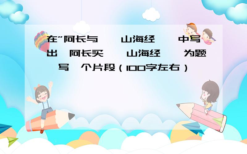 在”阿长与＜＜山海经＞＞中写出一阿长买＜＜山海经＞＞为题,写一个片段（100字左右）