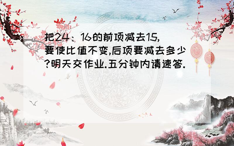 把24：16的前项减去15,要使比值不变,后项要减去多少?明天交作业.五分钟内请速答.