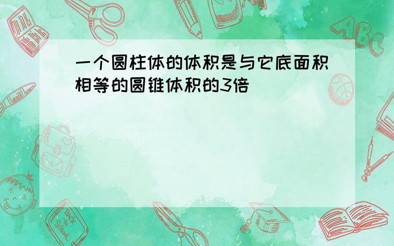 一个圆柱体的体积是与它底面积相等的圆锥体积的3倍______．