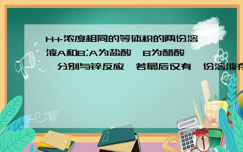 H+浓度相同的等体积的两份溶液A和B;A为盐酸,B为醋酸,分别与锌反应,若最后仅有一份溶液存在锌,且放出的氢气的质量相同