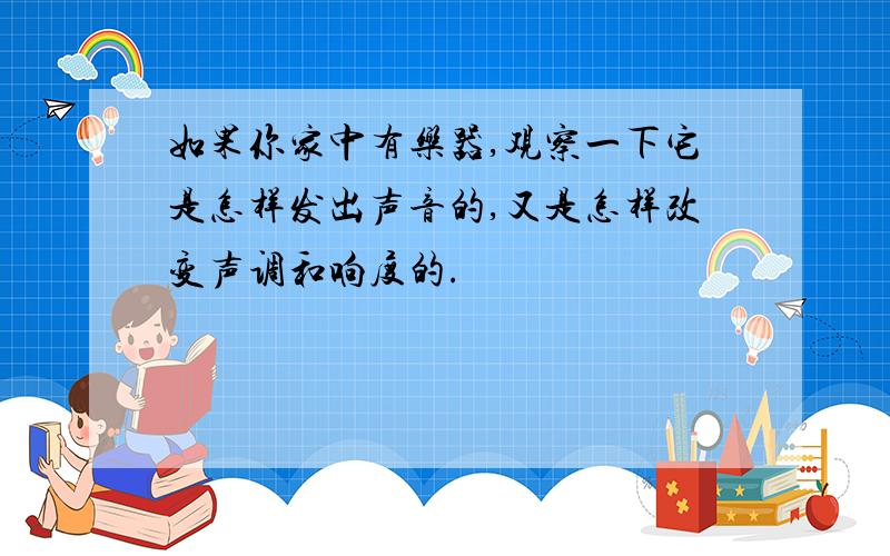 如果你家中有乐器,观察一下它是怎样发出声音的,又是怎样改变声调和响度的.