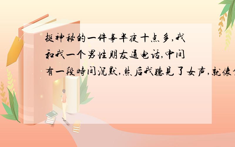 挺神秘的一件事半夜十点多,我和我一个男性朋友通电话,中间有一段时间沉默,然后我听见了女声,就像拿着对方电话和我通话,好像