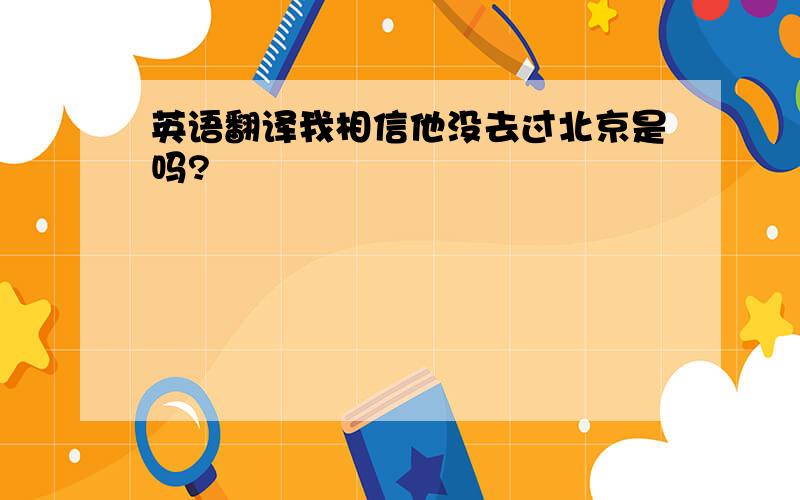 英语翻译我相信他没去过北京是吗?