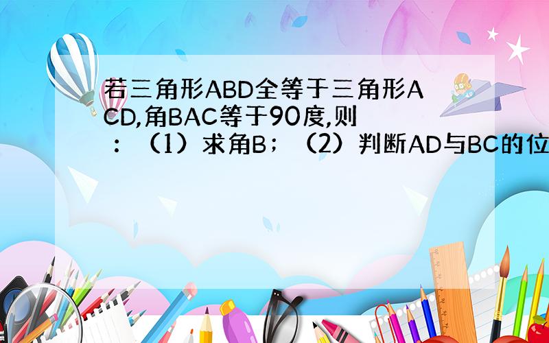 若三角形ABD全等于三角形ACD,角BAC等于90度,则 ：（1）求角B；（2）判断AD与BC的位置关系并证明