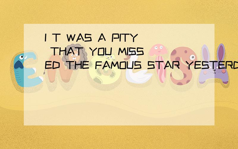 I T WAS A PITY THAT YOU MISSED THE FAMOUS STAR YESTERDAY.-If