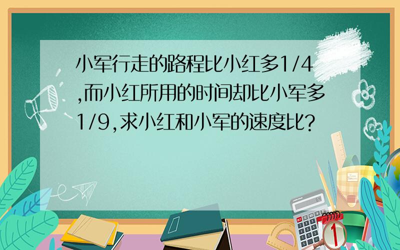 小军行走的路程比小红多1/4,而小红所用的时间却比小军多1/9,求小红和小军的速度比?