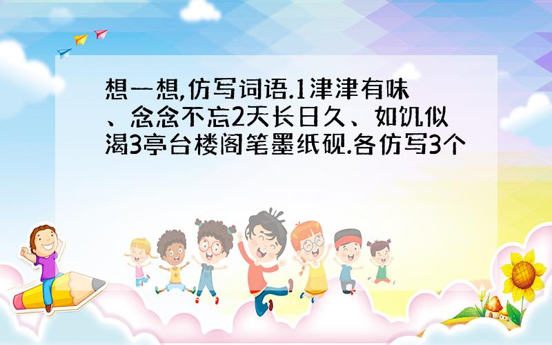 想一想,仿写词语.1津津有味、念念不忘2天长日久、如饥似渴3亭台楼阁笔墨纸砚.各仿写3个