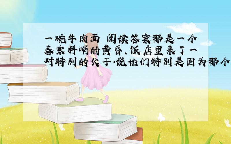 一碗牛肉面 阅读答案那是一个春寒料峭的黄昏,饭店里来了一对特别的父子.说他们特别是因为那个父亲是个盲人.他的脸上密布着重