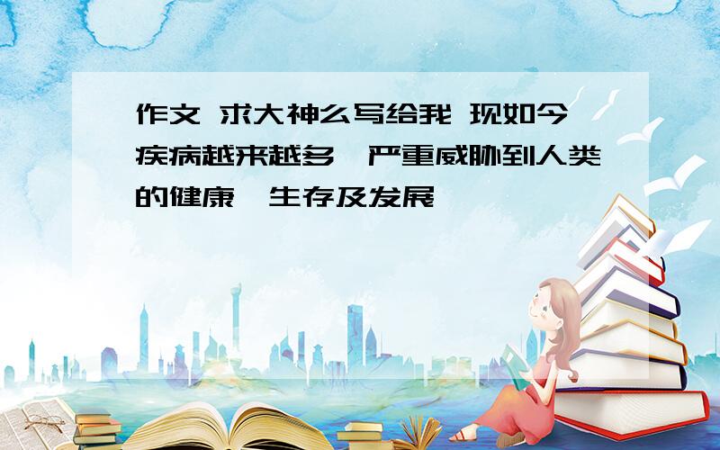 作文 求大神么写给我 现如今疾病越来越多,严重威胁到人类的健康,生存及发展,