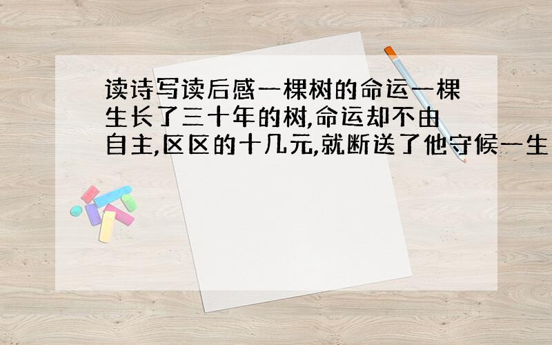 读诗写读后感一棵树的命运一棵生长了三十年的树,命运却不由自主,区区的十几元,就断送了他守候一生的孤独.那个拿着卷尺的家伙