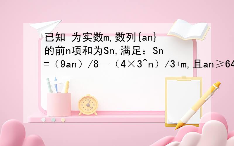 已知 为实数m,数列{an}的前n项和为Sn,满足：Sn=（9an）/8—（4×3^n）/3+m,且an≥64/3对任何