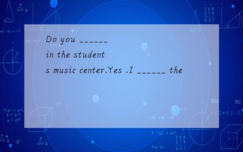 Do you ______ in the students music center.Yes .I ______ the