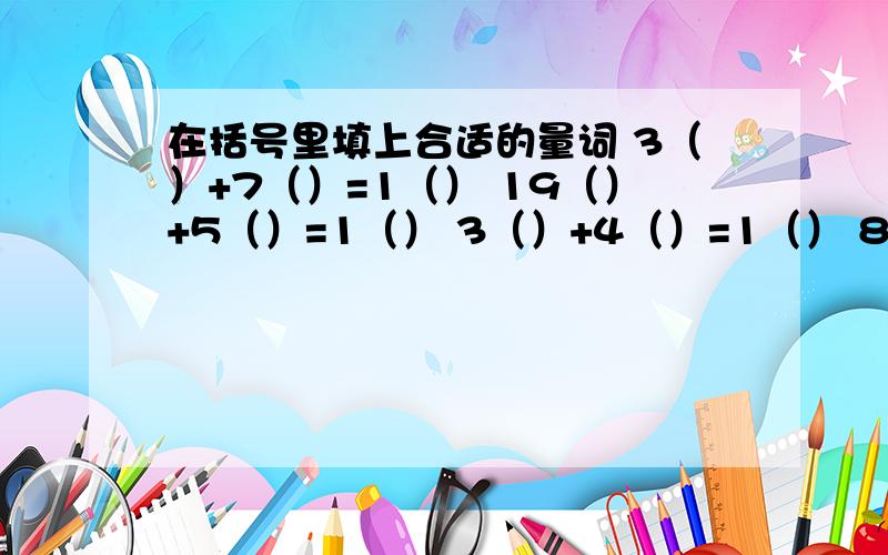 在括号里填上合适的量词 3（）+7（）=1（） 19（）+5（）=1（） 3（）+4（）=1（） 8（）+4（）=1（）