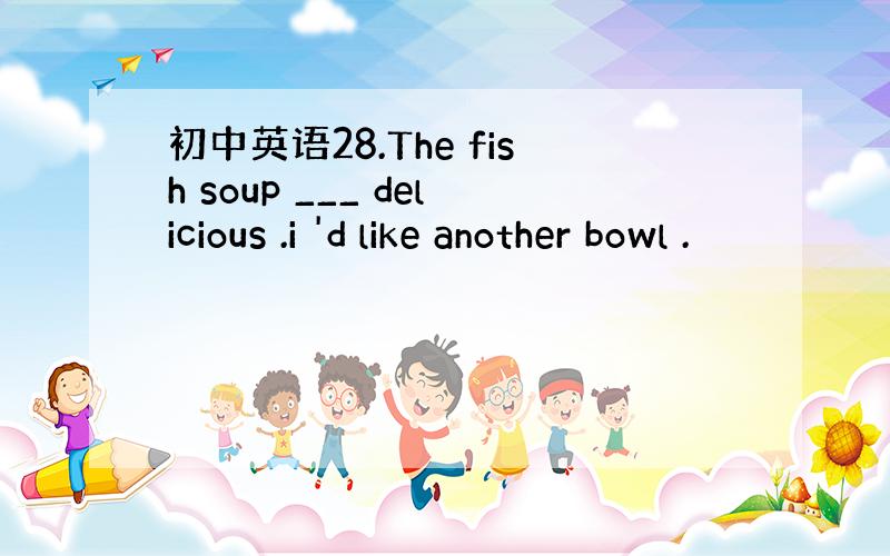 初中英语28.The fish soup ___ delicious .i 'd like another bowl .