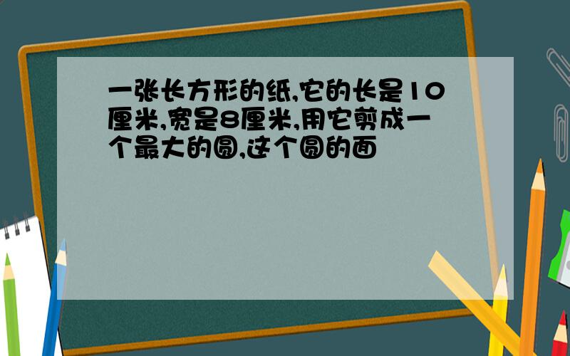 一张长方形的纸,它的长是10厘米,宽是8厘米,用它剪成一个最大的圆,这个圆的面