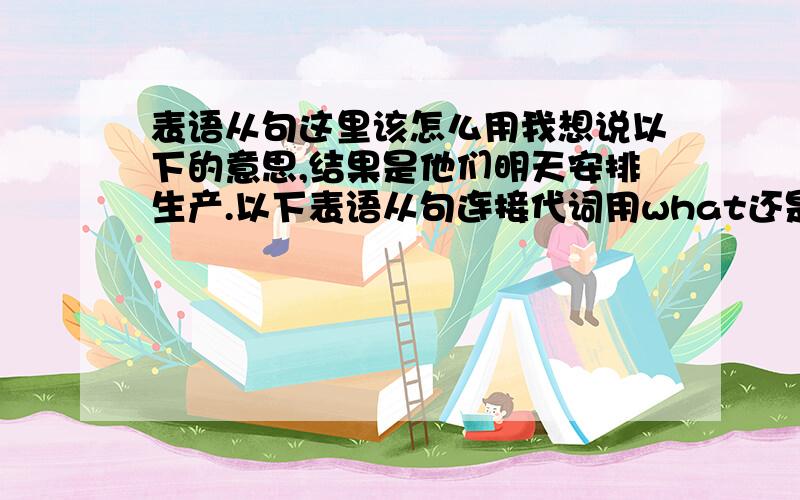 表语从句这里该怎么用我想说以下的意思,结果是他们明天安排生产.以下表语从句连接代词用what还是is that或是其他?