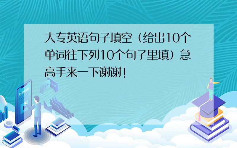 大专英语句子填空（给出10个单词往下列10个句子里填）急高手来一下谢谢!