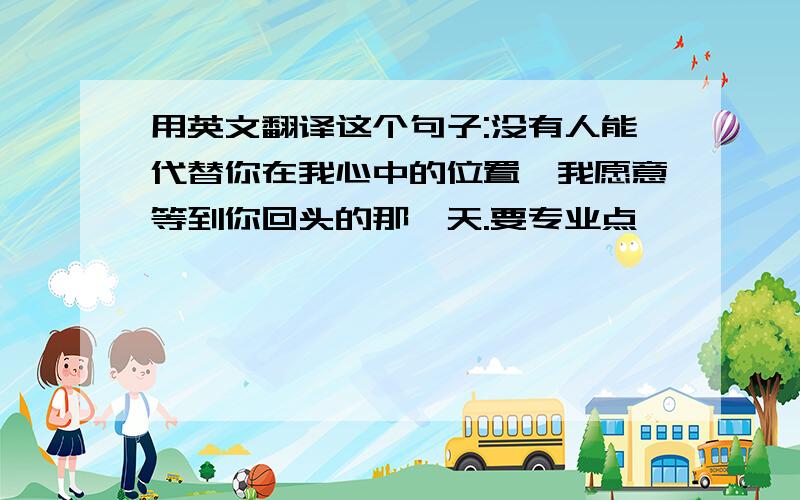 用英文翻译这个句子:没有人能代替你在我心中的位置,我愿意等到你回头的那一天.要专业点噢