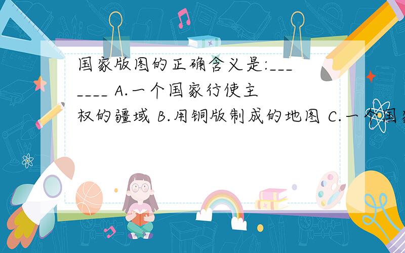 国家版图的正确含义是:_______ A.一个国家行使主权的疆域 B.用铜版制成的地图 C.一个国家的户籍地图