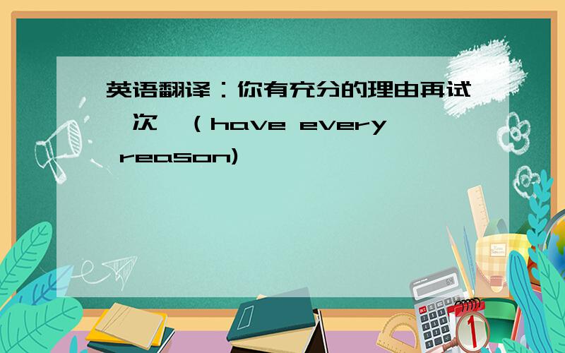 英语翻译：你有充分的理由再试一次,（have every reason)