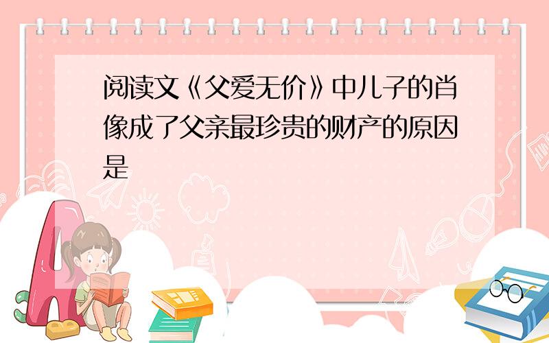 阅读文《父爱无价》中儿子的肖像成了父亲最珍贵的财产的原因是