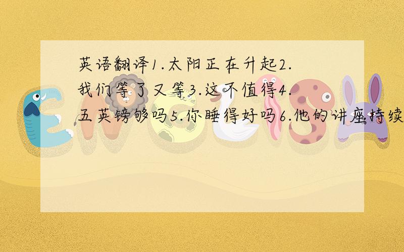 英语翻译1.太阳正在升起2.我们等了又等3.这不值得4.五英镑够吗5.你睡得好吗6.他的讲座持续了一个半小时7.你认识这