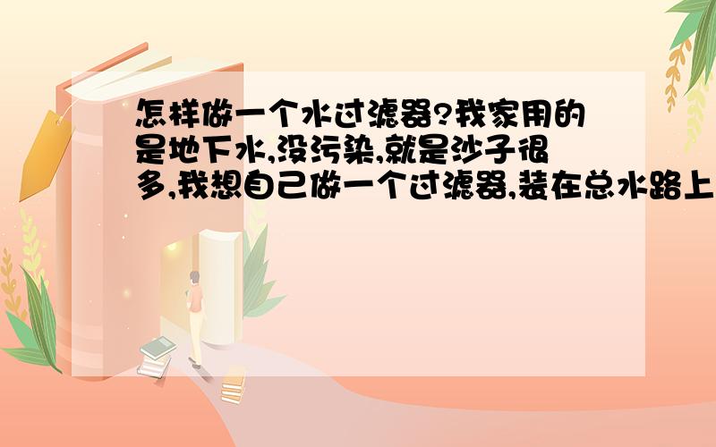 怎样做一个水过滤器?我家用的是地下水,没污染,就是沙子很多,我想自己做一个过滤器,装在总水路上.不要太麻烦,还要不用经常