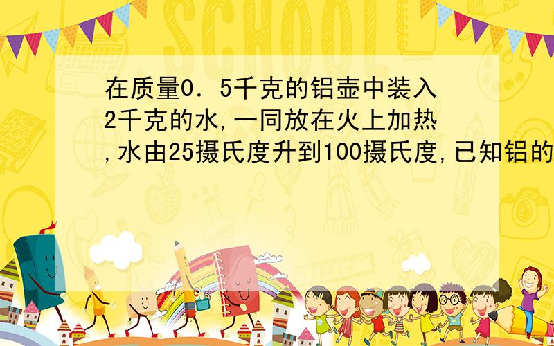 在质量0．5千克的铝壶中装入2千克的水,一同放在火上加热,水由25摄氏度升到100摄氏度,已知铝的比热容为0.88×10