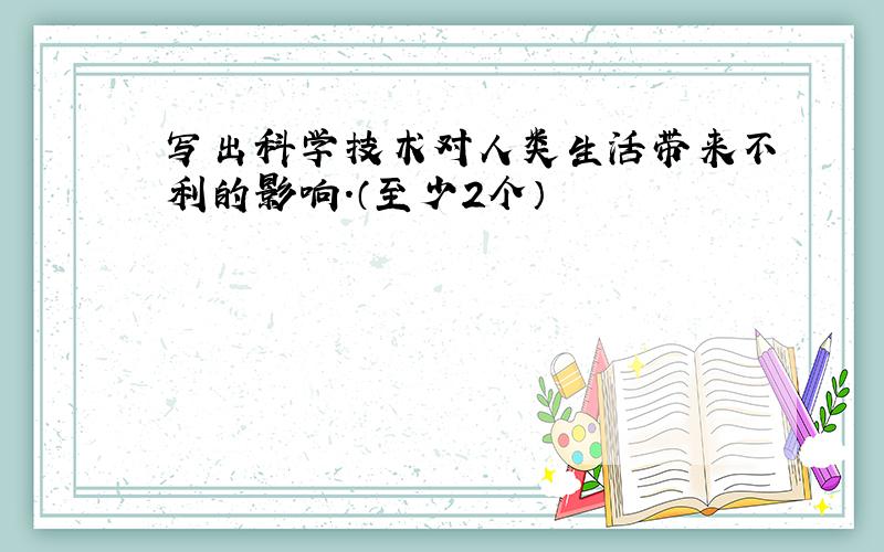 写出科学技术对人类生活带来不利的影响.（至少2个）