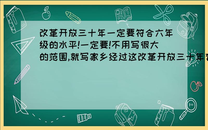 改革开放三十年一定要符合六年级的水平!一定要!不用写很大的范围,就写家乡经过这改革开放三十年有了什么样的变化,记住,一定