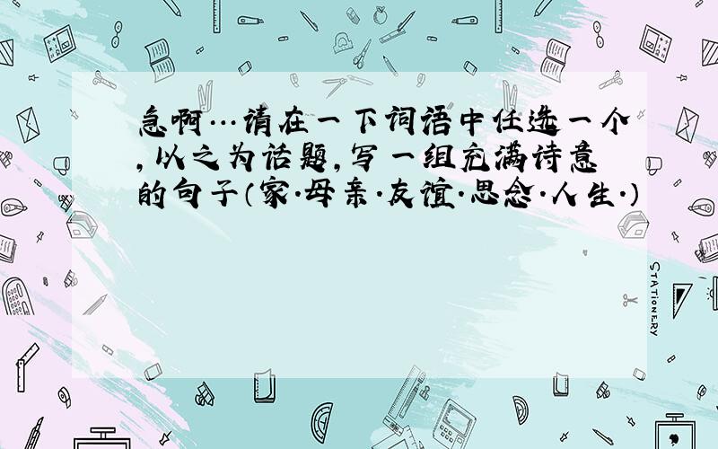 急啊…请在一下词语中任选一个,以之为话题,写一组充满诗意的句子（家.母亲.友谊.思念.人生.）