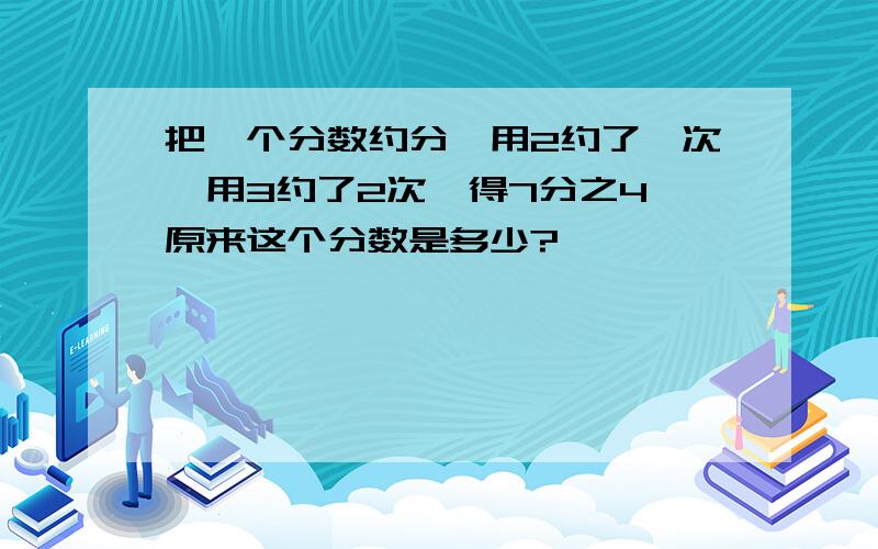 把一个分数约分,用2约了一次,用3约了2次,得7分之4,原来这个分数是多少?