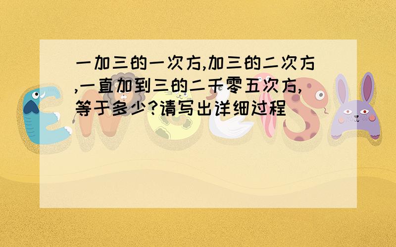 一加三的一次方,加三的二次方,一直加到三的二千零五次方,等于多少?请写出详细过程