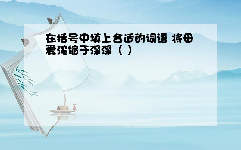 在括号中填上合适的词语 将母爱浓缩于深深（ ）