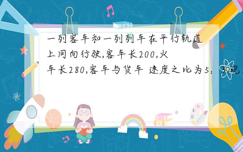 一列客车和一列列车在平行轨道上同向行驶,客车长200,火车长280,客车与货车 速度之比为5：3,现客车从后面赶上货车,