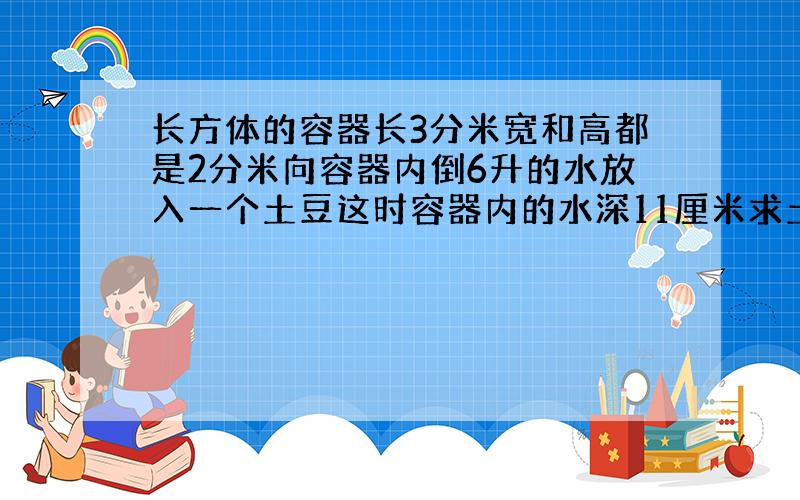 长方体的容器长3分米宽和高都是2分米向容器内倒6升的水放入一个土豆这时容器内的水深11厘米求土豆体积